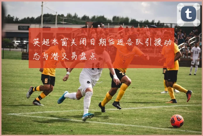 英超冬窗关闭日期临近各队引援动态与潜交易盘点