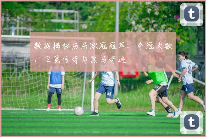 数据揭秘历届欧冠冠军：夺冠次数、卫冕传奇与黑马奇迹