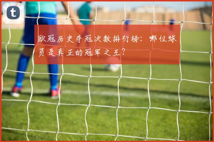欧冠历史夺冠次数排行榜：哪位球员是真正的冠军之王？