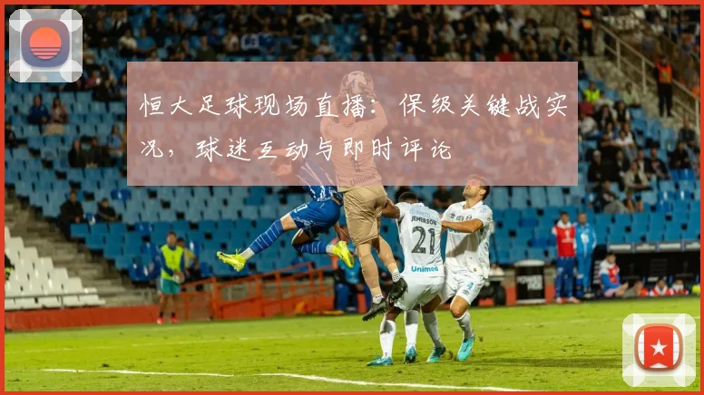 恒大足球现场直播：保级关键战实况，球迷互动与即时评论