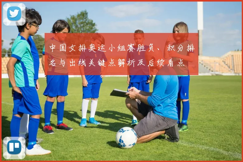 中国女排奥运小组赛胜负、积分排名与出线关键点解析及后续看点