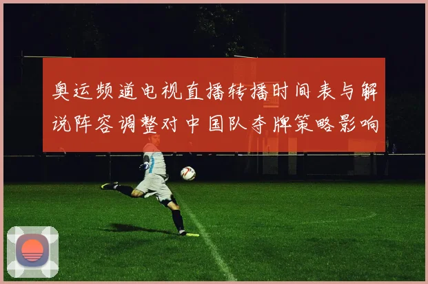 奥运频道电视直播转播时间表与解说阵容调整对中国队夺牌策略影响